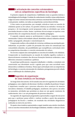 92
A articulação dos conceitos estruturadores
com as competências específicas da Sociologia
O primeiro conjunto de competências e habilidades reúne as questões teóricas e
metodológicas da Sociologia. O embate do conhecimento científico versus conhecimento
vulgar (ou senso comum) atravessa toda a estrutura conceitual das Ciências Humanas
e está presente, também, em todas as competências a serem desenvolvidas.
A luta contra os preconceitos, por exemplo, articula-se tanto ao conceito de
cidadania quanto ao de cultura. As questões relativas aos métodos e técnicas de
pesquisa e de investigação social perpassam todas as atividades que serão
executadas durante as aulas. Assim, o professor deverá sempre se reportar a esse
primeiro bloco de competências durante seu trabalho pedagógico.
O segundo conjunto ajusta-se perfeitamente à cultura, enquanto conceito
estruturador. Cultura é diversidade cultural, identidade cultural, indústria cultural,
mídia e propaganda, alienação e conscientização etc.
Compreender melhor a diversidade de vivências cotidianas nas metrópoles pós-
industriais, ou perceber o poder de persuasão dos meios de comunicação nas
comunidades afastadas, são possibilidades que exemplificam a articulação entre
as competências elencadas e o conceito estruturador de cultura.
No terceiro conjunto são contemplados os conceitos de trabalho e de cidadania.
Compreender as transformações no mundo do trabalho significa conhecer o
desenvolvimento econômico das diversas formações históricas ocidentais e suas
diferentes estruturas econômicas e políticas.
Ao participar politicamente, enquanto trabalhador e cidadão, o estudante está
construindo sua identidade social e agindo para que uma sociedade mais
democrática e solidária se fortaleça. Temos aqui a articulação entre as competências
da Sociologia e o conceito estruturador de cidadania: protagonismo juvenil voltado
para a viabilização da cidadania plena.
Sugestões de organização
de eixos temáticos em Sociologia
Ao longo deste documento, foi levantada uma série de sugestões de atividades
pedagógicas, com o objetivo de direcionar e facilitar o trabalho do professor. Sempre
é importante ressaltar que o processo educativo deve acontecer de maneira
inovadora e dinâmica. O trabalho pedagógico, atualmente, deve prever, em todos
os momentos, atividades que permitam ao aluno ser um agente construtor do
conhecimento, isto é, ser um protagonista do processo educativo.
As sugestões de organização programática apresentados a seguir devem servir
para que o professor possa refletir e realizar escolhas a partir das propostas
pedagógicas da Escola e, também, do resultado das atividades diagnósticas
realizadas no início do ano letivo.
Os quatro eixos temáticos apresentados a seguir mantêm uma estreita vinculação
com os conceitos estruturadores da Sociologia (cidadania, trabalho e cultura) e foram
 