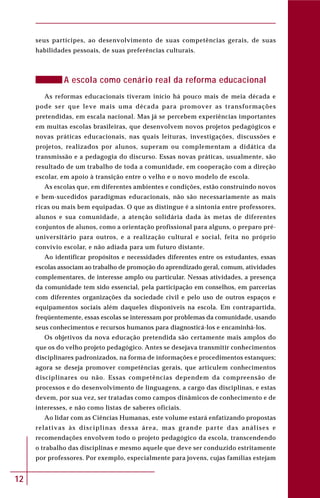 12
seus partícipes, ao desenvolvimento de suas competências gerais, de suas
habilidades pessoais, de suas preferências culturais.
A escola como cenário real da reforma educacional
As reformas educacionais tiveram início há pouco mais de meia década e
pode ser que leve mais uma década para promover as transformações
pretendidas, em escala nacional. Mas já se percebem experiências importantes
em muitas escolas brasileiras, que desenvolvem novos projetos pedagógicos e
novas práticas educacionais, nas quais leituras, investigações, discussões e
projetos, realizados por alunos, superam ou complementam a didática da
transmissão e a pedagogia do discurso. Essas novas práticas, usualmente, são
resultado de um trabalho de toda a comunidade, em cooperação com a direção
escolar, em apoio à transição entre o velho e o novo modelo de escola.
As escolas que, em diferentes ambientes e condições, estão construindo novos
e bem-sucedidos paradigmas educacionais, não são necessariamente as mais
ricas ou mais bem equipadas. O que as distingue é a sintonia entre professores,
alunos e sua comunidade, a atenção solidária dada às metas de diferentes
conjuntos de alunos, como a orientação profissional para alguns, o preparo pré-
universitário para outros, e a realização cultural e social, feita no próprio
convívio escolar, e não adiada para um futuro distante.
Ao identificar propósitos e necessidades diferentes entre os estudantes, essas
escolas associam ao trabalho de promoção do aprendizado geral, comum, atividades
complementares, de interesse amplo ou particular. Nessas atividades, a presença
da comunidade tem sido essencial, pela participação em conselhos, em parcerias
com diferentes organizações da sociedade civil e pelo uso de outros espaços e
equipamentos sociais além daqueles disponíveis na escola. Em contrapartida,
freqüentemente, essas escolas se interessam por problemas da comunidade, usando
seus conhecimentos e recursos humanos para diagnosticá-los e encaminhá-los.
Os objetivos da nova educação pretendida são certamente mais amplos do
que os do velho projeto pedagógico. Antes se desejava transmitir conhecimentos
disciplinares padronizados, na forma de informações e procedimentos estanques;
agora se deseja promover competências gerais, que articulem conhecimentos
disciplinares ou não. Essas competências dependem da compreensão de
processos e do desenvolvimento de linguagens, a cargo das disciplinas, e estas
devem, por sua vez, ser tratadas como campos dinâmicos de conhecimento e de
interesses, e não como listas de saberes oficiais.
Ao lidar com as Ciências Humanas, este volume estará enfatizando propostas
relativas às disciplinas dessa área, mas grande parte das análises e
recomendações envolvem todo o projeto pedagógico da escola, transcendendo
o trabalho das disciplinas e mesmo aquele que deve ser conduzido estritamente
por professores. Por exemplo, especialmente para jovens, cujas famílias estejam
 