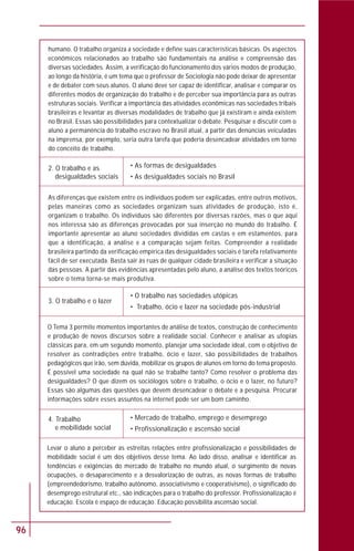 96
Levar o aluno a perceber as estreitas relações entre profissionalização e possibilidades de
mobilidade social é um dos objetivos desse tema. Ao lado disso, analisar e identificar as
tendências e exigências do mercado de trabalho no mundo atual, o surgimento de novas
ocupações, o desaparecimento e a desvalorização de outras, as novas formas de trabalho
(empreendedorismo, trabalho autônomo, associativismo e cooperativismo), o significado do
desemprego estrutural etc., são indicações para o trabalho do professor. Profissionalização é
educação. Escola é espaço de educação. Educação possibilita ascensão social.
4. Trabalho
e mobilidade social
• Mercado de trabalho, emprego e desemprego
• Profissionalização e ascensão social
2. O trabalho e as
desigualdades sociais
• As formas de desigualdades
• As desigualdades sociais no Brasil
As diferenças que existem entre os indivíduos podem ser explicadas, entre outros motivos,
pelas maneiras como as sociedades organizam suas atividades de produção, isto é,
organizam o trabalho. Os indivíduos são diferentes por diversas razões, mas o que aqui
nos interessa são as diferenças provocadas por sua inserção no mundo do trabalho. É
importante apresentar ao aluno sociedades divididas em castas e em estamentos, para
que a identificação, a análise e a comparação sejam feitas. Compreender a realidade
brasileira partindo da verificação empírica das desigualdades sociais é tarefa relativamente
fácil de ser executada. Basta sair às ruas de qualquer cidade brasileira e verificar a situação
das pessoas. A partir das evidências apresentadas pelo aluno, a análise dos textos teóricos
sobre o tema torna-se mais produtiva.
3. O trabalho e o lazer
• O trabalho nas sociedades utópicas
• Trabalho, ócio e lazer na sociedade pós-industrial
O Tema 3 permite momentos importantes de análise de textos, construção de conhecimento
e produção de novos discursos sobre a realidade social. Conhecer e analisar as utopias
clássicas para, em um segundo momento, planejar uma sociedade ideal, com o objetivo de
resolver as contradições entre trabalho, ócio e lazer, são possibilidades de trabalhos
pedagógicos que irão, sem dúvida, mobilizar os grupos de alunos em torno do tema proposto.
É possível uma sociedade na qual não se trabalhe tanto? Como resolver o problema das
desigualdades? O que dizem os sociólogos sobre o trabalho, o ócio e o lazer, no futuro?
Essas são algumas das questões que devem desencadear o debate e a pesquisa. Procurar
informações sobre esses assuntos na internet pode ser um bom caminho.
humano. O trabalho organiza a sociedade e define suas características básicas. Os aspectos
econômicos relacionados ao trabalho são fundamentais na análise e compreensão das
diversas sociedades. Assim, a verificação do funcionamento dos vários modos de produção,
ao longo da história, é um tema que o professor de Sociologia não pode deixar de apresentar
e de debater com seus alunos. O aluno deve ser capaz de identificar, analisar e comparar os
diferentes modos de organização do trabalho e de perceber sua importância para as outras
estruturas sociais. Verificar a importância das atividades econômicas nas sociedades tribais
brasileiras e levantar as diversas modalidades de trabalho que já existiram e ainda existem
no Brasil. Essas são possibilidades para contextualizar o debate. Pesquisar e discutir com o
aluno a permanência do trabalho escravo no Brasil atual, a partir das denúncias veiculadas
na imprensa, por exemplo, seria outra tarefa que poderia desencadear atividades em torno
do conceito de trabalho.
 