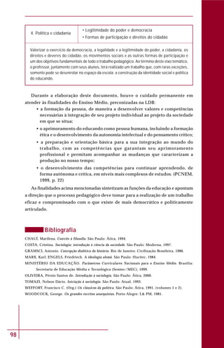 98
4. Política e cidadania
• Legitimidade do poder e democracia
• Formas de participação e direitos do cidadão
Valorizar o exercício da democracia, a legalidade e a legitimidade do poder, a cidadania, os
direitos e deveres do cidadão, os movimentos sociais e as outras formas de participação é
um dos objetivos fundamentais de todo o trabalho pedagógico. Ao término deste eixo temático,
o professor, juntamente com seus alunos, terá realizado um trabalho que, com raras exceções,
somente pode se desenrolar no espaço da escola: a construção da identidade social e política
do educando.
Durante a elaboração deste documento, houve o cuidado permanente em
atender às finalidades do Ensino Médio, preconizadas na LDB:
• a formação da pessoa, de maneira a desenvolver valores e competências
necessárias à integração de seu projeto individual ao projeto da sociedade
em que se situa;
• o aprimoramento do educando como pessoa humana, incluindo a formação
ética e o desenvolvimento da autonomia intelectual e do pensamento crítico;
• a preparação e orientação básica para a sua integração ao mundo do
trabalho, com as competências que garantam seu aprimoramento
profissional e permitam acompanhar as mudanças que caracterizam a
produção no nosso tempo;
• o desenvolvimento das competências para continuar aprendendo, de
forma autônoma e crítica, em níveis mais complexos de estudos. (PCNEM,
1999, p. 22)
As finalidades acima mencionadas sintetizam as funções da educação e apontam
a direção que o processo pedagógico deve tomar para a realização de um trabalho
eficaz e compromissado com o que existe de mais democrático e politicamente
articulado.
Bibliografia
CHAUÍ, Marilena. Convite à filosofia. São Paulo: Ática, 1994.
COSTA, Cristina. Sociologia: introdução à ciência da sociedade. São Paulo: Moderna, 1997.
GRAMSCI, Antonio. Concepção dialética da história. Rio de Janeiro: Civilização Brasileira, 1986.
MARX, Karl; ENGELS, Friedriech. A ideologia alemã. São Paulo: Hucitec, 1984.
MINISTÉRIO DA EDUCAÇÃO. Parâmetros Curriculares Nacionais para o Ensino Médio. Brasília:
Secretaria de Educação Média e Tecnológica (Semtec/MEC), 1999.
OLIVEIRA, Pérsio Santos de. Introdução à sociologia. São Paulo: Ática, 2000.
TOMAZI, Nelson Dácio. Iniciação à sociologia. São Paulo: Atual, 1993.
WEFFORT, Francisco C. (Org.) Os clássicos da política. São Paulo: Ática, 1991. (volumes 1 e 2).
WOODCOCK, George. Os grandes escritos anarquistas. Porto Alegre: L& PM, 1981.
 