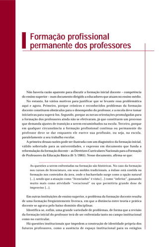 Não haveria razão aparente para discutir a formação inicial docente – competência
do ensino superior – num documento dirigido a educadores que atuam no ensino médio.
No entanto, há vários motivos para justificar que se levante essa problemática
aqui e agora. Primeiro, porque crônicos e reconhecidos problemas da formação
docente constituem obstáculos para o desempenho do professor, e a escola deve tomar
iniciativas para superá-los. Segundo, porque as novas orientações promulgadas para
a formação dos professores ainda não se efetivaram, já que constituem um processo
que demanda ajustes de transição a serem encaminhados na escola. Terceiro, porque
em qualquer circunstância a formação profissional contínua ou permanente do
professor deve se dar enquanto ele exerce sua profissão, ou seja, na escola,
paralelamente a seu trabalho escolar.
A primeira dessas razões pode ser ilustrada com um diagnóstico da formação inicial,
válido sobretudo para as universidades, e expresso em documento que funda a
reformulação da formação docente – as Diretrizes Curriculares Nacionais para a Formação
de Professores da Educação Básica (8/5/2001). Nesse documento, afirma-se que:
As questões a serem enfrentadas na formação são históricas. No caso da formação
nos cursos de licenciatura, em seus moldes tradicionais, a ênfase está contida na
formação nos conteúdos da área, onde o bacharelado surge como a opção natural
[...], sendo que a atuação como “licenciados” é vista [...] como “inferior”, passando
muito mais como atividade “vocacional” ou que permitiria grande dose de
improviso [...].
Em outras instituições de ensino superior, o problema da formação docente resulta
de uma formação freqüentemente livresca, em que a distância entre teoria e prática
docente se agrava pelo baixo domínio disciplinar.
Identifica-se, enfim, uma grande variedade de problemas, de forma que a revisão
da formação inicial do professor terá de ser enfrentada tanto no campo institucional
como no curricular.
Há questões institucionais que impedem a construção de identidade própria dos
futuros professores, como a ausência de espaço institucional para os estágios
Formação profissional
permanente dos professores
 