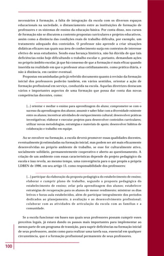 100
necessários à formação, a falta de integração da escola com os diversos espaços
educacionais na sociedade, o distanciamento entre as instituições de formação de
professores e os sistemas de ensino da educação básica. Por conta disso, nos cursos
de formação não se discutem a contento propostas curriculares e projetos educativos,
assim como a distância das condições reais de trabalho dificulta, por exemplo, um
tratamento adequado dos conteúdos. O professor não aprende a criar situações
didáticas eficazes nas quais sua área de conhecimento surja em contextos de interesse
efetivo de seus estudantes. Sendo essa herança histórica, não há dúvida de que tais
deficiências estão hoje dificultando o trabalho escolar e, portanto, demandam ações
no próprio âmbito escolar, já que há consenso de que a formação é mais eficaz quando
inserida na realidade em que o professor atua cotidianamente, como prática diária, e
não à distância, em caráter eventual.
Propostas encaminhadas pelo já referido documento quanto à revisão da formação
inicial dos professores poderão também, em vários sentidos, orientar a ação de
formação profissional em serviço, conduzida na escola. Aquelas diretrizes destacam
vários e importantes aspectos de uma formação que possa dar conta das novas
competências docentes, como:
[...] orientar e mediar o ensino para aprendizagem do aluno; comprometer-se com o
sucesso da aprendizagem dos alunos; assumir e saber lidar com a diversidade existente
entre os alunos; incentivar atividades de enriquecimento cultural; desenvolver práticas
investigativas; elaborar e executar projetos para desenvolver conteúdos curriculares;
utilizar novas metodologias, estratégias e materiais de apoio; desenvolver hábitos de
colaboração e trabalho em equipe.
Ao se envolver na formação, a escola deverá promover essas qualidades docentes,
eventualmente já estimuladas na formação inicial, mas podem ser até mais eficazmente
desenvolvidas no próprio ambiente de trabalho, se esse for culturalmente ativo,
socialmente solidário, permanentemente cooperativo e aberto ao questionamento. A
criação de um ambiente com essas características depende do projeto pedagógico da
escola e isso revela, ao mesmo tempo, uma convergência para o que propôs a própria
LDBEN de 1996, em seu artigo 13, como responsabilidade dos professores:
[...] participar da elaboração da proposta pedagógica do estabelecimento de ensino;
elaborar e cumprir plano de trabalho, segundo a proposta pedagógica do
estabelecimento de ensino; zelar pela aprendizagem dos alunos; estabelecer
estratégias de recuperação para os alunos de menor rendimento; ministrar os dias
letivos e horas-aula estabelecidos, além de participar integralmente dos períodos
dedicados ao planejamento, à avaliação e ao desenvolvimento profissional;
colaborar com as atividades de articulação da escola com as famílias e a
comunidade.
Se a escola funcionar em bases nas quais seus professores possam cumprir esses
preceitos legais, já estará dando os passos mais importantes para implementar ao
menos parte de um programa de transição, para suprir deficiências na formação inicial
de seus professores, assim como para realizar uma tarefa sua, essencial em qualquer
circunstância, que é a formação profissional permanente de seus professores.
 