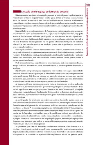 Formaçãoprofissionalpermanentedosprofessores
101
A escola como espaço de formação docente
Há uma questão que é preciso responder, quando se pretende que a escola seja espaço
formativo do professor. Se partirmos de escolas que já tinham problemas a sanar, mesmo
antes da reforma educacional, que com dificuldade tentam dominar os elementos
essenciais para implementar as reformas, não é despropositado pretender que elas possam
fazer um serviço que não foi feito nos centros formadores, em condições presumivelmente
mais favoráveis?
Na realidade, os próprios ambientes de formação, no ensino superior, nem sempre se
caracterizaram como culturalmente ricos, seja pelas condições materiais, seja pela
ausência de discussões, debates, participação em movimentos sociais, espetáculos,
exposições, ao lado da tão prejudicial separação entre aquilo que o professor aprendeu
em sala de aula ou nos estágios que fez e o que de fato necessitaria para seu trabalho
efetivo. Por isso, nem faz sentido, de imediato, propor que os professores retornem a
seus centros formadores.
Para suprir carências crônicas de caráter técnico e cultural, seria essencial oferecer a
um grande número de professores uma oportunidade de desenvolvimento em condições
regulares de trabalho na escola, pois muitos deles, desde sua formação inicial e ao longo
de sua vida profissional, têm limitado acesso a livros, revistas, vídeos, jornais, filmes e
outros produtos culturais.
Pode-se questionar essa sugestão de que a escola assuma mais essa responsabilidade,
a rigor tarefa da universidade, além dos desafios que já enfrenta para se reformular e
atualizar.
Há diferentes perspectivas para responder a essa questão. Sem negar a necessidade
de cursos de atualização e capacitação, as dificuldades técnicas ou culturais apresentadas
pelos professores dificilmente podem ser supridas com seu retorno aos bancos
acadêmicos, pois, conforme já ponderamos, o ambiente escolar no qual essas dificuldades
se manifestam parece ser o mais adequado cenário para enfrentá-las.
A formação técnica permanente, assim como a imersão em práticas culturais
diversificadas, é uma necessidade de qualquer categoria profissional e dela não há de se
excluir o professor. A escola que provê essa formação, de forma institucional, planejada
e clara, está cumprindo parte fundamental de seu projeto pedagógico, ainda que parte
dessa formação, especialmente no ensino público, pode ou mesmo deve ser provida pelas
redes escolares.
A participação do professor no projeto educativo da escola, assim como seu
relacionamento extraclasse com alunos e com a comunidade, são exemplos de um trabalho
formativo essencial, porque são atividades que poderão construir os vínculos sociais da
escola que se deseja. A pesquisa pedagógica, que na formação inicial é vista, em geral,
de forma predominantemente acadêmica e quase sempre dissociada da prática, pode na
escola ser deflagrada e conduzida a partir de problemas reais de aprendizado, de
comportamento, da administração escolar ou da articulação com questões comunitárias.
A própria construção e reformulação dos projetos pedagógicos, a elaboração de programas
de cursos e de planos de aula podem se tornar objetos permanentes, ou periodicamente
retomados, de atividades investigativas.
Se quisermos que a escola média seja também um ambiente culturalmente rico, é
preciso, evidentemente, equipá-la com livros e recursos audiovisuais, com a assinatura
de jornais e revistas, com laboratórios, com meios para desenvolver atividades artísticas
e desportivas. A vivência e o aprendizado do professor serão, em grande parte,
 