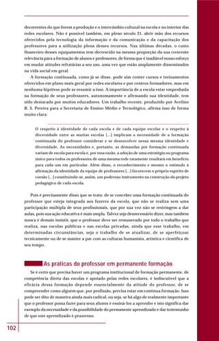 102
decorrentes do que forem a produção e o intercâmbio cultural na escola e no interior das
redes escolares. Não é possível também, em pleno século 21, abrir mão dos recursos
oferecidos pela tecnologia da informação e da comunicação e da capacitação dos
professores para a utilização plena desses recursos. Nas últimas décadas, o custo
financeiro desses equipamentos tem decrescido na mesma proporção da sua crescente
relevância para a formação de alunos e professores, de forma que é inadiável nosso esforço
em mudar atitudes refratárias a seu uso, uma vez que estão amplamente disseminados
na vida social em geral.
A formação continuada, como já se disse, pode sim conter cursos e treinamentos
oferecidos em plano mais geral por redes escolares e por centros formadores, mas em
nenhuma hipótese pode se resumir a isso. A importância de a escola estar empenhada
na formação de seus professores, autonomamente e afirmando sua identidade, tem
sido destacada por muitos educadores. Um trabalho recente, produzido por Avelino
R. S. Pereira para a Secretaria de Ensino Médio e Tecnológico, afirma isso de forma
muito clara:
O respeito à identidade de cada escola e de cada equipe escolar e o respeito à
diversidade entre as muitas escolas [...] implicam a necessidade de a formação
continuada do professor considerar e se desenvolver nessa mesma identidade e
diversidade. As necessidades e, portanto, as demandas por formação continuada
variam de escola para escola e, por essa razão, a adoção de uma estratégia ou programa
único para todos os professores de uma mesma rede raramente resultará em benefício
para cada um em particular. Além disso, o reconhecimento e mesmo o estímulo à
afirmação da identidade da equipe de professores [...] favorecem o próprio espírito de
coesão [...] constituindo-se, assim, um poderoso instrumento na construção do projeto
pedagógico de cada escola.
Pois é precisamente disso que se trata: de se conceber uma formação continuada do
professor que esteja integrada aos fazeres da escola, que não se realiza sem uma
participação múltipla de seus profissionais, que por sua vez não se restringem a dar
aulas, pois sua ação educativa é mais ampla. Talvez seja desnecessário dizer, mas também
nunca é demais insistir, que o professor deve ser remunerado por todo o trabalho que
realiza, nas escolas públicas e nas escolas privadas, ainda que esse trabalho, em
determinadas circunstâncias, seja o trabalho de se atualizar, de se aperfeiçoar
tecnicamente ou de se manter a par com as culturas humanista, artística e científica de
seu tempo.
As práticas do professor em permanente formação
Se é certo que precisa haver um programa institucional de formação permanente, de
competência direta das escolas e apoiado pelas redes escolares, é indiscutível que a
eficácia dessa formação depende essencialmente da atitude do professor, de se
compreender como alguém que, por profissão, precisa estar em contínua formação. Isso
pode ser dito de maneira ainda mais radical, ou seja, se há algo de realmente importante
que o professor possa fazer para seus alunos é ensiná-los a aprender e isto significa dar
exemplo da necessidade e da possibilidade do permanente aprendizado e dar testemunho
de que este aprendizado é prazeroso.
 