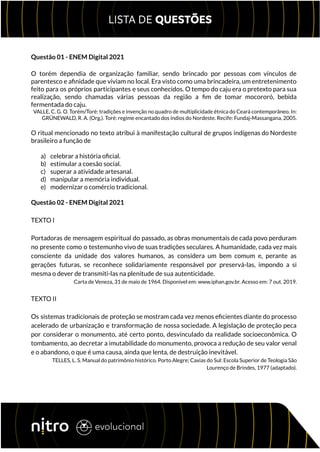 Questão 01 - ENEM Digital 2021
O torém dependia de organização familiar, sendo brincado por pessoas com vínculos de
parentesco e afinidade que viviam no local. Era visto como uma brincadeira, um entretenimento
feito para os próprios participantes e seus conhecidos. O tempo do caju era o pretexto para sua
realização, sendo chamadas várias pessoas da região a fim de tomar mocororó, bebida
fermentada do caju.
VALLE, C. G. O. Torém/Toré: tradições e invenção no quadro de multiplicidade étnica do Ceará contemporâneo. In:
GRÜNEWALD, R. A. (Org.). Toré: regime encantado dos índios do Nordeste. Recife: Fundaj-Massangana, 2005.
O ritual mencionado no texto atribui à manifestação cultural de grupos indígenas do Nordeste
brasileiro a função de
a) celebrar a história oficial.
b) estimular a coesão social.
c) superar a atividade artesanal.
d) manipular a memória individual.
e) modernizar o comércio tradicional.
Questão 02 - ENEM Digital 2021
TEXTO I
Portadoras de mensagem espiritual do passado, as obras monumentais de cada povo perduram
no presente como o testemunho vivo de suas tradições seculares. A humanidade, cada vez mais
consciente da unidade dos valores humanos, as considera um bem comum e, perante as
gerações futuras, se reconhece solidariamente responsável por preservá-las, impondo a si
mesma o dever de transmiti-las na plenitude de sua autenticidade.
Carta de Veneza, 31 de maio de 1964. Disponível em: www.iphan.gov.br. Acesso em: 7 out. 2019.
TEXTO II
Os sistemas tradicionais de proteção se mostram cada vez menos eficientes diante do processo
acelerado de urbanização e transformação de nossa sociedade. A legislação de proteção peca
por considerar o monumento, até certo ponto, desvinculado da realidade socioeconômica. O
tombamento, ao decretar a imutabilidade do monumento, provoca a redução de seu valor venal
e o abandono, o que é uma causa, ainda que lenta, de destruição inevitável.
TELLES, L. S. Manual do patrimônio histórico. Porto Alegre; Caxias do Sul: Escola Superior de Teologia São
Lourenço de Brindes, 1977 (adaptado).
 