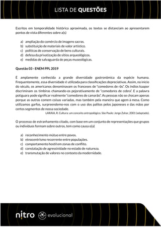 Escritos em temporalidade histórica aproximada, os textos se distanciam ao apresentarem
pontos de vista diferentes sobre a(s)
a) ampliação do comércio de imagens sacras.
b) substituição de materiais de valor artístico.
c) políticas de conservação de bens culturais.
d) defesa da privatização de sítios arqueológicos.
e) medidas de salvaguarda de peças museológicas.
Questão 03 - ENEM PPL 2019
É amplamente conhecida a grande diversidade gastronômica da espécie humana.
Frequentemente, essa diversidade é utilizada para classificações depreciativas. Assim, no início
do século, os americanos denominavam os franceses de “comedores de rãs”. Os índios kaapor
discriminam os timbiras chamando-os pejorativamente de “comedores de cobra”. E a palavra
potiguara pode significar realmente “comedores de camarão”. As pessoas não se chocam apenas
porque as outras comem coisas variadas, mas também pela maneira que agem à mesa. Como
utilizamos garfos, surpreendemo-nos com o uso dos palitos pelos japoneses e das mãos por
certos segmentos de nossa sociedade.
LARAIA, R. Cultura: um conceito antropológico. São Paulo: Jorge Zahar, 2001 (adaptado).
O processo de estranhamento citado, com base em um conjunto de representações que grupos
ou indivíduos formam sobre outros, tem como causa o(a)
a) reconhecimento mútuo entre povos.
b) etnocentrismo recorrente entre populações.
c) comportamento hostil em zonas de conflito.
d) constatação de agressividade no estado de natureza.
e) transmutação de valores no contexto da modernidade.
 