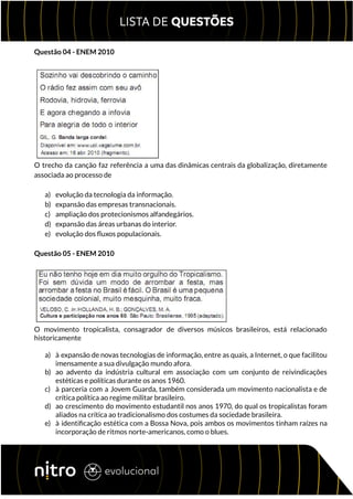 Questão 04 - ENEM 2010
O trecho da canção faz referência a uma das dinâmicas centrais da globalização, diretamente
associada ao processo de
a) evolução da tecnologia da informação.
b) expansão das empresas transnacionais.
c) ampliação dos protecionismos alfandegários.
d) expansão das áreas urbanas do interior.
e) evolução dos fluxos populacionais.
Questão 05 - ENEM 2010
O movimento tropicalista, consagrador de diversos músicos brasileiros, está relacionado
historicamente
a) à expansão de novas tecnologias de informação, entre as quais, a Internet, o que facilitou
imensamente a sua divulgação mundo afora.
b) ao advento da indústria cultural em associação com um conjunto de reivindicações
estéticas e políticas durante os anos 1960.
c) à parceria com a Jovem Guarda, também considerada um movimento nacionalista e de
crítica política ao regime militar brasileiro.
d) ao crescimento do movimento estudantil nos anos 1970, do qual os tropicalistas foram
aliados na crítica ao tradicionalismo dos costumes da sociedade brasileira.
e) à identificação estética com a Bossa Nova, pois ambos os movimentos tinham raízes na
incorporação de ritmos norte-americanos, como o blues.
 