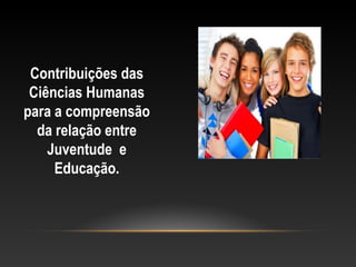 Contribuições das
Ciências Humanas
para a compreensão
da relação entre
Juventude e
Educação.
 