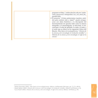 proponen en http://redescolar.ilce.edu.mx/redes-
                                                                  colar/proyectos/olimpiadas/act_vel_med_fm_
                                                                  paralim.htm.
                                                                • El proyecto “¿Cómo potenciamos nuestros senti-
                                                                  dos para conocer más y mejor?” puede enrique-
                                                                  cerse con datos históricos y la descripción del
                                                                  funcionamiento de aparatos tales como la cámara
                                                                  fotográfica, el cinematógrafo, la televisión, el mi-
                                                                  croscopio, el reloj de péndulo, la radio, el radar y
                                                                  el sonar que se ofrece en los siguientes Libros del
                                                                  Rincón: Atlas básico de tecnología/textos,5 Historia de
                                                                  la ciencia y de la tecnología: la revolución científica6 e
                                                                  Historia de la ciencia y de la tecnología: el siglo de la
                                                                  ciencia.7




                                                                                                                               2
5
  Néstor Navarrete (2003), Atlas básico de tecnología/textos, México, sep/Paramón Ediciones, pp. 72-75 y 80-81.
6
  Marta Stefani (2002), Historia de la ciencia y de la tecnología: la revolución científica, México, sep/Diana, p. 96.
7
  Luca Fraioli (2002), Historia de la ciencia y de la tecnología: el siglo de la ciencia, México, sep/Diana, p. 96.
                                                                                                                               79
 