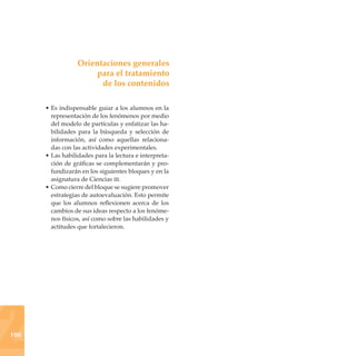 Orientaciones generales
                      para el tratamiento
                        de los contenidos

      • Es indispensable guiar a los alumnos en la
        representación de los fenómenos por medio
        del modelo de partículas y enfatizar las ha-
        bilidades para la búsqueda y selección de
        información, así como aquellas relaciona-
        das con las actividades experimentales.
      • Las habilidades para la lectura e interpreta-
        ción de gráficas se complementarán y pro-
        fundizarán en los siguientes bloques y en la
        asignatura de Ciencias iii.
      • Como cierre del bloque se sugiere promover
        estrategias de autoevaluación. Esto permite
        que los alumnos reflexionen acerca de los
        cambios de sus ideas respecto a los fenóme-
        nos físicos, así como sobre las habilidades y
        actitudes que fortalecieron.




2
100
 