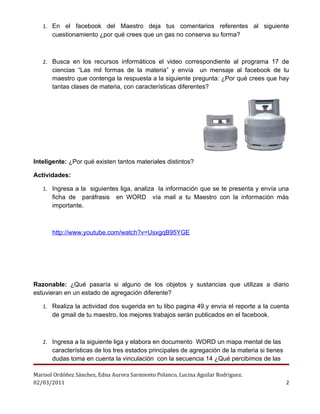 1. En el facebook del Maestro deja tus comentarios referentes al siguiente
       cuestionamiento ¿por qué crees que un gas no conserva su forma?



   2. Busca en los recursos informáticos el video correspondiente al programa 17 de
       ciencias “Las mil formas de la materia” y envía un mensaje al facebook de tu
       maestro que contenga la respuesta a la siguiente pregunta: ¿Por qué crees que hay
       tantas clases de materia, con características diferentes?




Inteligente: ¿Por qué existen tantos materiales distintos?

Actividades:

   1. Ingresa a la siguientes liga, analiza la información que se te presenta y envía una
       ficha de paráfrasis      en WORD       vía mail a tu Maestro con la información más
       importante.



       http://www.youtube.com/watch?v=UsxgqB95YGE




Razonable: ¿Qué pasaría si alguno de los objetos y sustancias que utilizas a diario
estuvieran en un estado de agregación diferente?

   1. Realiza la actividad dos sugerida en tu libo pagina 49.y envía el reporte a la cuenta
       de gmail de tu maestro, los mejores trabajos serán publicados en el facebook.



   2. Ingresa a la siguiente liga y elabora en documento WORD un mapa mental de las
       características de los tres estados principales de agregación de la materia si tienes
       dudas toma en cuenta la vinculación con la secuencia 14 ¿Qué percibimos de las

Marisol Ordóñez Sánchez, Edna Aurora Sarmiento Polanco, Lucina Aguilar Rodriguez.
02/03/2011                                                                                     2
 
