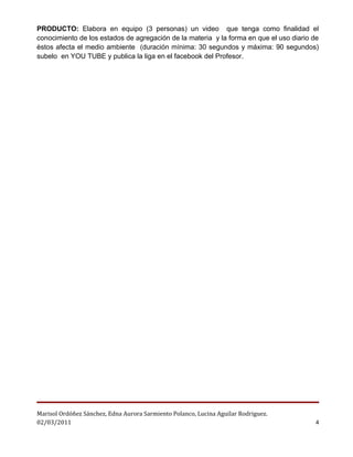 PRODUCTO: Elabora en equipo (3 personas) un video que tenga como finalidad el
conocimiento de los estados de agregación de la materia y la forma en que el uso diario de
èstos afecta el medio ambiente (duración mínima: 30 segundos y máxima: 90 segundos)
subelo en YOU TUBE y publica la liga en el facebook del Profesor.




Marisol Ordóñez Sánchez, Edna Aurora Sarmiento Polanco, Lucina Aguilar Rodriguez.
02/03/2011                                                                               4
 
