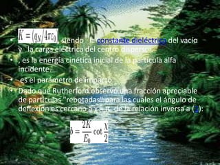 Donde:
• , siendo la constante dieléctrica del vacío
y la carga eléctrica del centro dispersor.
• , es la energía cinética inicial de la partícula alfa
incidente.
• es el parámetro de impacto.
• Dado que Rutherford observó una fracción apreciable
de partículas "rebotadas" para las cuales el ángulo de
deflexión es cercano a χ ≈ π, de la relación inversa a (1):
 