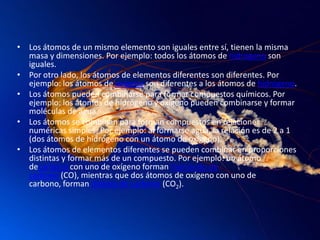 • Los átomos de un mismo elemento son iguales entre sí, tienen la misma
masa y dimensiones. Por ejemplo: todos los átomos de hidrógeno son
iguales.
• Por otro lado, los átomos de elementos diferentes son diferentes. Por
ejemplo: los átomos de oxígeno son diferentes a los átomos de hidrógeno.
• Los átomos pueden combinarse para formar compuestos químicos. Por
ejemplo: los átomos de hidrógeno y oxígeno pueden combinarse y formar
moléculas de agua.
• Los átomos se combinan para forman compuestos en relaciones
numéricas simples. Por ejemplo: al formarse agua, la relación es de 2 a 1
(dos átomos de hidrógeno con un átomo de oxígeno).
• Los átomos de elementos diferentes se pueden combinar en proporciones
distintas y formar más de un compuesto. Por ejemplo: un átomo
decarbono con uno de oxígeno forman monóxido de
carbono (CO), mientras que dos átomos de oxígeno con uno de
carbono, forman dióxido de carbono (CO2).
 