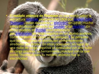 • El modelo atómico de Thomson es una teoría sobre la
estructura atómica propuesta en 1904 por Joseph John
Thomson, quien descubrió el electrón1 en 1898, mucho
antes del descubrimiento del protón y delneutrón. En
dicho modelo, el átomo está compuesto
por electrones de carga negativa en un átomo positivo,
como un budín de pasas (o un panque).2 Se pensaba
que los electrones se distribuían uniformemente
alrededor del átomo. En otras ocasiones, en lugar de
una nube de carga negativa se postulaba con una nube
de carga positiva. La herramienta principal con la que
contó Thomson para su modelo atómico fue la
electricidad.
 