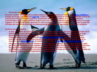 • Éxitos del modelo
El nuevo modelo atómico usó la amplia evidencia obtenida gracias al estudio de los rayos catódicos a
lo largo de la segunda mitad del siglo XIX. Si bien el modelo atómico de Dalton daba debida cuenta de
la formación de los procesos químicos, postulando átomos indivisibles, la evidencia adicional
suministrada por los rayos catódicos sugería que esos átomos contenían partículas eléctricas de carga
negativa. El modelo de Dalton ignoraba la estructura interna, pero el modelo de Thomson aunaba las
virtudes del modelo de Dalton y simultáneamente podía explicar los hechos de los rayos catódicos.
Insuficiencias del modelo
• Si bien el modelo de Thomson explicaba adecuadamente muchos de los hechos observados de la
química y los rayos catódicos, hacía predicciones incorrectas sobre la distribución de la carga
positiva en el interior de los átomos. Las predicciones del modelo de Thomson resultaban
incompatibles con los resultados del experimento de Rutherford,3 que sugería que la carga
positiva estaba concentrada en una pequeña región en el centro del átomo, que es lo que se
conoció como núcleo atómico. El modelo siguiente fue el modelo atómico de Rutherford.4
• Otro hecho que el modelo de Thomson había dejado por explicar era la regularidad de la tabla
periódica de Mendeleiev. Los modelos de Bohr, Sommerfeld y Schrödinger finalmente explicarían
las regularidades periódicas en las propiedades de los elementos químicos de la tabla, como
resultado de una disposición más estructurada de los electrones en el átomo, que ni el modelo de
Thomson ni el modelo de Rutherford habían considerado...
 