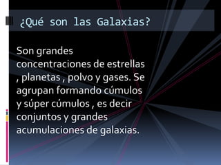 Son grandes
concentraciones de estrellas
, planetas , polvo y gases. Se
agrupan formando cúmulos
y súper cúmulos , es decir
conjuntos y grandes
acumulaciones de galaxias.
¿Qué son las Galaxias?
 