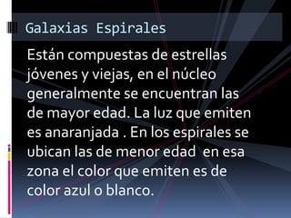 Están compuestas de estrellas
jóvenes y viejas, en el núcleo
generalmente se encuentran las
de mayor edad. La luz que emiten
es anaranjada . En los espirales se
ubican las de menor edad en esa
zona el color que emiten es de
color azul o blanco.
Galaxias Espirales
 