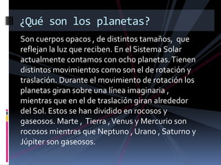 Son cuerpos opacos , de distintos tamaños, que
reflejan la luz que reciben. En el Sistema Solar
actualmente contamos con ocho planetas.Tienen
distintos movimientos como son el de rotación y
traslación. Durante el movimiento de rotación los
planetas giran sobre una línea imaginaria ,
mientras que en el de traslación giran alrededor
del Sol. Estos se han dividido en rocosos y
gaseosos. Marte , Tierra ,Venus y Mercurio son
rocosos mientras que Neptuno , Urano , Saturno y
Júpiter son gaseosos.
¿Qué son los planetas?
 