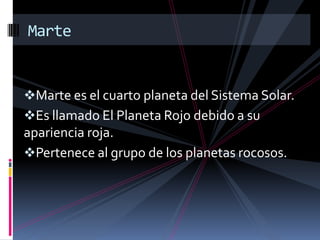 Marte es el cuarto planeta del Sistema Solar.
Es llamado El Planeta Rojo debido a su
apariencia roja.
Pertenece al grupo de los planetas rocosos.
Marte
 
