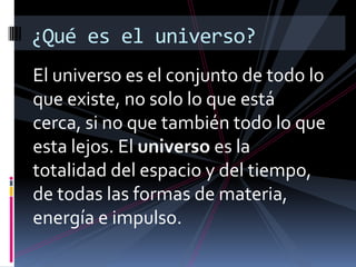 ¿Qué es el universo?
El universo es el conjunto de todo lo
que existe, no solo lo que está
cerca, si no que también todo lo que
esta lejos. El universo es la
totalidad del espacio y del tiempo,
de todas las formas de materia,
energía e impulso.
 