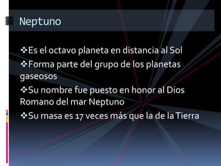 Es el octavo planeta en distancia al Sol
Forma parte del grupo de los planetas
gaseosos
Su nombre fue puesto en honor al Dios
Romano del mar Neptuno
Su masa es 17 veces más que la de laTierra
Neptuno
 