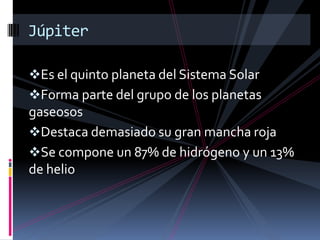 Es el quinto planeta del Sistema Solar
Forma parte del grupo de los planetas
gaseosos
Destaca demasiado su gran mancha roja
Se compone un 87% de hidrógeno y un 13%
de helio
Júpiter
 