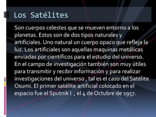 Son cuerpos celestes que se mueven entorno a los
planetas. Estos son de dos tipos naturales y
artificiales. Uno natural un cuerpo opaco que refleja la
luz. Los artificiales son aquellas maquinas metálicas
enviadas por científicos para el estudio del universo.
En el campo de investigación también son muy útiles
para transmitir y recibir información y para realizar
investigaciones del universo , tal es el caso del Satélite
Osumi. El primer satélite artificial colocado en el
espacio fue el Sputnik I , el 4 de Octubre de 1957.
Los Satélites
 