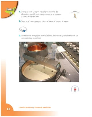 Ciencias Naturales y Educación Ambiental
14
1. Averigua si en tu región hay alguna industria de
alimentos que utilice microorganismos en el proceso,
y cómo actúan en éste.
2. Si no es el caso, averigua cómo se hacen el kumis y el yogurt.
3. Anota lo que averiguaste en tu cuaderno de ciencias y compártelo con tus
compañeros y el profesor.
1.
alimentos que utilice microorganismos en el proceso,
y cómo actúan en éste.
Guía 1
D
 