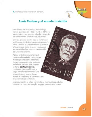 Unidad 1- Guía 1 A
17
1. Lee la siguiente historia con atención.
Louis Pasteur y el mundo invisible
Louis Pasteur fue un químico y microbiólogo
francés que nació en 1822 y murió en 1895. Es
reconocido por sus trabajos sobre las causas de
las enfermedades y la forma de prevenirlas.
Entre sus grandes aportes para la humanidad
está la creación de la primera vacuna contra la
rabia. La rabia es una enfermedad que ataca
a los animales, como el perro, y que puede
ser transmitida al ser humano si es mordido
por un animal enfermo.
Pasteur también creó una forma de
prevenir enfermedades causadas por
microorganismos como bacterias y
hongos que pueden estar presentes
en la leche y el vino. Este proceso
se llama pasteurización y
consiste en calentar el líquido y
luego enfriarlo rápidamente a una
temperatura muy exacta. Luego
se sella el producto y se conserva a una
temperatura baja controlada.
La pasteurización se utiliza hoy en día en muchos otros productos
alimenticios, como por ejemplo, en jugos y refrescos no lácteos.
Unidad 1- Guía 2 B
Guía 2
B
 