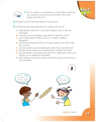 Unidad 1- Guía 1 A
19
Unidad 1- Guía 2 D
1. Si en tu vereda o comunidad hay un sitio donde se produzca
pan, pregunta a las personas que lo hacen cómo es el
proceso de producción.
mmm… ¿Por
qué olerá así
el pan recién
horneado?
¿Será por la
levadura?
2. Averigua la función de las levaduras en este proceso.
3. Contesta las siguientes preguntas en tu cuaderno de ciencias:
¿Qué plantas utilizan en tu casa cuando alguien sufre un dolor de
estómago?
Cuando te caes y te golpeas, ¿qué plantas te ayudan a sanar?
¿Con cuáles plantas se fabrican sacos o costales, cordeles y
alpargatas?
¿De dónde se obtiene la fibra con la que se fabrica casi toda la ropa
que usamos?
¿Conoces plantas que se emplean para darle color a los alimentos?
¿Cuáles árboles prefieren los carpinteros para trabajar? ¿Por qué?
¿De qué plantas son las flores que utilizan en tu región para adornar los
jardines y en la celebración de fiestas?
¿Qué plantas conoces que puedan ser dañinas para los seres humanos
o los animales?
Guía 2
D
 