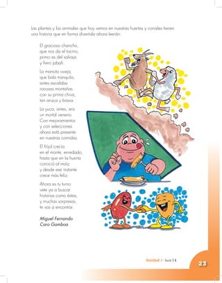 Unidad 1- Guía 1 A
23
Las plantas y los animales que hoy vemos en nuestras huertas y corrales tienen
una historia que en forma divertida ahora leerán:
El gracioso chancho,
que nos da el tocino,
primo es del salvaje
y fiero jabalí.
La mansita oveja,
que bala tranquila,
antes escalaba
rocosas montañas
con su prima chiva,
tan arisca y brava.
La yuca, antes, era
un mortal veneno.
Con mejoramientos
y con selecciones
ahora está presente
en nuestras comidas.
El fríjol crecía
en el monte, enredado,
hasta que en la huerta
conoció al maíz
y desde ese instante
crece más feliz.
Ahora es tu turno
vete ya a buscar
historias como éstas,
y muchas sorpresas,
te vas a encontrar.
Miguel Fernando
Caro Gamboa
Unidad 1- Guía 3 B
 
