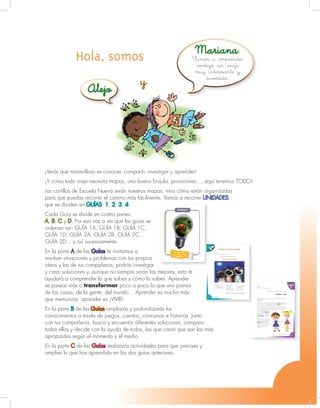 Unidad 1- Guía 1 A
3
¡Verás qué maravilloso es conocer, compartir, investigar y aprender!
¡Y como todo viaje necesita mapas, una buena brújula, provisiones…, aquí tenemos TODO!
Las cartillas de Escuela Nueva serán nuestros mapas, mira cómo están organizadas
para que puedas recorrer el camino más fácilmente. Vamos a recorrer UNIDADES,
que se dividen en GUÍAS: 1, 2, 3, 4.
Cada Guía se divide en cuatro partes:
A, B, C y D. Por eso vas a ver que las guías se
ordenan así: GUÍA 1A, GUÍA 1B, GUÍA 1C,
GUÍA 1D; GUÍA 2A, GUÍA 2B, GUÍA 2C,
GUÍA 2D... y así sucesivamente.
En la parte A de las Guías te invitamos a
resolver situaciones y problemas con tus propias
ideas y las de tus compañeros; podrás investigar
y crear soluciones y, aunque no siempre serán las mejores, esto te
ayudará a comprender lo que sabes y cómo lo sabes. Aprender
se parece más a transformar poco a poco lo que uno piensa
de las cosas, de la gente, del mundo… Aprender es mucho más
que memorizar, aprender es ¡VIVIR!
En la parte B de las Guías ampliarás y profundizarás tus
conocimientos a través de juegos, cuentos, concursos e historias. Junto
con tus compañeros, busca y encuentra diferentes soluciones, compara
todas ellas y decide con la ayuda de todos, las que crean que son las más
apropiadas según el momento y el medio.
En la parte C de las Guías realizarás actividades para que precises y
amplíes lo que has aprendido en las dos guías anteriores.
Unidad 6
Relación de los
organismos con el
ambiente
Hola, somos Mariana,
Alejo
y
Vamos a emprender
contigo un viaje
muy interesante y
divertido.
Lenguaje
8
Guía 1
A Vamos a recitar poemas
Matrimonio de gatos
Una gata y un gato
se casaron un día
y hubo fiesta en la casa
donde el gato vivía.
Hasta la media
noche llegaron
invitados con
sombreros agudos
y vestidos dorados.
Estuvieron presentes
en aquella ocasión
vecinos y vecinas
de toda la región.
(Este poema lo escribió Carlos Castro Saavedra)
1. Pidan al profesor que les lea el poema:
Trabajen con el profesor
Unidad 2 - Guía 4 A
31
Pidan al profesor que les lea la siguiente historia:
Benigna y José
Benigna y José son dos hermanos que se quieren mucho, pero siempre
están peleando y
discutiendo.
Una vez, en clase de Lenguaje, la maestra le pidió a José que señalara
un objeto hecho por una persona. José señaló el vestido de Benigna,
y le dio un tirón en la falda. Benigna lo miró con disgusto.
Luego la maestra le pidió a José que señalara un objeto animal, y José
le dio un manotazo en el brazo a Benigna. La niña chilló, pero José la
tranquilizó explicándole que él sólo quería señalar un objeto animal
que se le estaba subiendo por el
brazo. Era una hormiguita de
las que pican duro. Él le dio el
manotazo para que regresara a
su hormiguero, que es un
objeto hecho por animales.
Después, la profesora le dijo a
José que diera un ejemplo de un
objeto vegetal. José cogió una
mazorca asada que Benigna
había traído para comérsela
en el recreo, se la mostró a
la maestra y le dio un gran
mordisco.
Guía 4
BTrabajen con el profesor
Unidad 2 - Guía 4 AUnidadUnidad 2 - Guía 4 AUnidad 2 - Guía 4 B
 