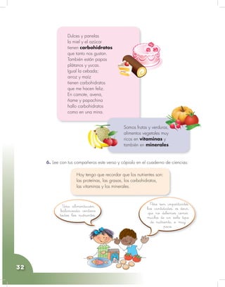 Ciencias Naturales y Educación Ambiental
32
6. Lee con tus compañeros este verso y cópialo en el cuaderno de ciencias:
Dulces y panelas
la miel y el azúcar
tienen carbohidratos
que tanto nos gustan.
También están papas
plátanos y yucas.
Igual la cebada;
arroz y maíz
tienen carbohidratos
que me hacen feliz.
En camote, avena,
ñame y papachina
hallo carbohidratos
como en una mina.
Hoy tengo que recordar que los nutrientes son:
las proteínas, las grasas, los carbohidratos,
las vitaminas y los minerales.
Somos frutas y verduras,
alimentos vegetales muy
ricos en vitaminas y
también en minerales.
Pero son importantes
las cantidades, es decir,
que no debemos comer
mucho de un solo tipo
de nutriente, o muy
poco.
Una alimentación
balanceada contiene
todos los nutrientes.
 
