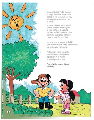 Ciencias Naturales y Educación Ambiental
34
En su sembrado Pedro revuelve
la negra tierra con suave obrar;
piensa en los hijos, que son muy
fuertes pues se alimentan con
su labrar.
La dulce caña de hacer panela
que en un tetero toma su Juan,
la tibia leche de la vaquita,
los huevos tibios que en el corral
ponen las dueñas del gallinero
con cacareos de gran final.
Las mazorcas le sonríen sin hablar
y las manos de don Pedro las arrancan,
las contempla, y al morral.
Pedro, Juan, Juana y Camilo
también habrán de aprender
a producir en la huerta
lo que requieren comer.
Pedro Walter Ararat Cortés
(Editado)
34
 