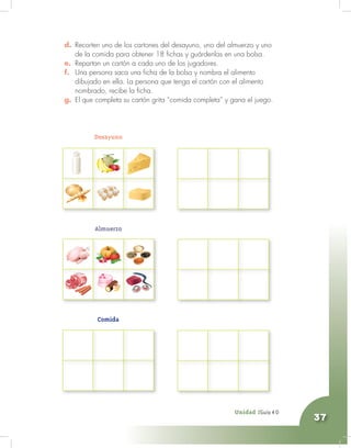 Unidad 2 - Guía 4 A
37
d. Recorten uno de los cartones del desayuno, uno del almuerzo y uno
de la comida para obtener 18 fichas y guárdenlas en una bolsa.
e. Repartan un cartón a cada uno de los jugadores.
f. Una persona saca una ficha de la bolsa y nombra el alimento
dibujado en ella. La persona que tenga el cartón con el alimento
nombrado, recibe la ficha.
g. El que completa su cartón grita “comida completa” y gana el juego.
Unidad 2Guía 4 D
Desayuno
Almuerzo
Comida
 