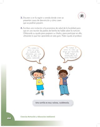 Ciencias Naturales y Educación Ambiental
44
3. Discutan si en la región o vereda donde viven se
presentan casos de desnutrición y cómo creen
que se podrían prevenir.
4. Escriban una invitación a la promotora de salud de la localidad para
que en una reunión de padres de familia les hable sobre la nutrición.
Ofrézcanle su ayuda para preparar su charla y para participar en ella,
utilizando lo que han aprendido en esta guía. Pidan ayuda al profesor.
Esta cartilla es muy valiosa, cuidémosla.
Mi cuerpo es
como mi casa,
su material, los
alimentos; con uno
sólo de ellos no
podría sostenerlo.
Mi cuerpo es
como mi casa, yo
tengo que repararlo,
darle energía y
construirlo para
poder habitarlo.
 