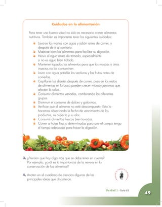Unidad 2 - Guía 4 A
49
3. ¿Piensan que hay algo más que se debe tener en cuenta?
Por ejemplo, ¿cuál es la importancia de la nevera en la
conservación de los alimentos?
4. Anoten en el cuaderno de ciencias algunas de las
principales ideas que discutieron.
Cuidados en la alimentación
Para tener una buena salud no sólo es necesario comer alimentos
nutritivos. También es importante tener los siguientes cuidados:
Lavarse las manos con agua y jabón antes de comer, y
después de ir al sanitario.
Masticar bien los alimentos para facilitar su digestión.
Hervir el agua antes de tomarla, especialmente
si no es agua bien tratada.
Mantener tapados los alimentos para que las moscas y otros
insectos no los contaminen.
Lavar con agua potable las verduras y las frutas antes de
comerlas.
Cepillarse los dientes después de comer, pues en los restos
de alimentos en la boca pueden crecer microorganismos que
afectan la salud.
Consumir alimentos variados, combinando los diferentes
grupos.
Disminuir el consumo de dulces y golosinas.
Verificar que el alimento no esté descompuesto. Esto lo
hacemos observando la fecha de vencimiento de los
productos, su aspecto y su olor.
Consumir alimentos frescos bien lavados.
Comer a horas fijas o determinadas para que el cuerpo tenga
el tiempo adecuado para hacer la digestión.
Unidad 2 - Guía 6 B
 