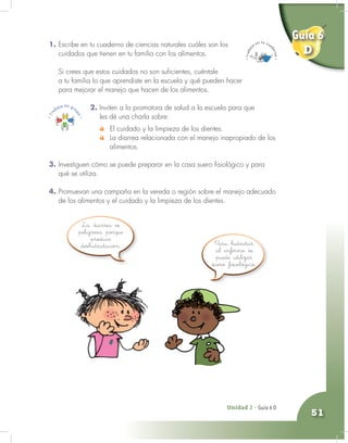 Unidad 2 - Guía 4 A
51
1. Escribe en tu cuaderno de ciencias naturales cuáles son los
cuidados que tienen en tu familia con los alimentos.
Si crees que estos cuidados no son suficientes, cuéntale
a tu familia lo que aprendiste en la escuela y qué pueden hacer
para mejorar el manejo que hacen de los alimentos.
Unidad 2 - Guía 6 D
Para hidratar
al enfermo se
puede utilizar
suero fisiológico.
La diarrea es
peligrosa porque
produce
deshidratación.
2. Inviten a la promotora de salud a la escuela para que
les dé una charla sobre:
El cuidado y la limpieza de los dientes.
La diarrea relacionada con el manejo inapropiado de los
alimentos.
3. Investiguen cómo se puede preparar en la casa suero fisiológico y para
qué se utiliza.
4. Promuevan una campaña en la vereda o región sobre el manejo adecuado
de los alimentos y el cuidado y la limpieza de los dientes.
Guía 6
D
 