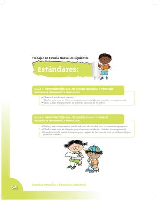 Ciencias Naturales y Educación Ambiental
54
•
• Observo el mundo en el que vivo.
• Clasifico seres vivos en diferentes grupos taxonómicos (plantas, animales, microorganismos)
• Valoro y utilizo el conocimiento de diferentes personas de mi entorno.
GUÍA 7. REPRODUCCIÓN EN LOS REINOS MÓNERA Y PROTISTA
ACCIONES DE PENSAMIENTO Y PRODUCCIÓN
•
• Diseño y realizo experimentos modificando una sola variable para dar respuesta a preguntas.
• Clasifico seres vivos en diferentes grupos taxonómicos (plantas, animales, microorganismos).
• Cumplo mi función cuando trabajo en grupo, respeto las funciones de otros y contribuyo a lograr
productos comunes.
GUÍA 8. REPRODUCCIÓN EN LOS REINOS FUNGI Y VEGETAL
ACCIONES DE PENSAMIENTO Y PRODUCCIÓN
Estándares:
Trabajar en Escuela Nueva los siguientes
 