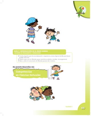 Unidad 3
55
•
• Formulo preguntas partir de una observación o experiencia y escojo algunas de ellas para buscar
posibles soluciones.
• Clasifico seres vivos en diferentes grupos taxonómicos (plantas, animales, microorganismos).
• Valoro y utilizo el conocimiento de diferentes personas de mi entorno.
GUÍA 9. REPRODUCCIÓN EN EL REINO ANIMAL
ACCIONES DE PENSAMIENTO Y PRODUCCIÓN
Competencias
en Ciencias Naturales
Me permite desarrollar mis
 
