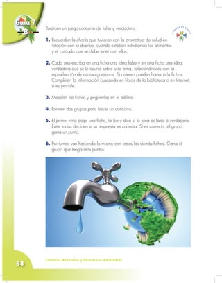 Ciencias Naturales y Educación Ambiental
58
Realicen un juego-concurso de falso y verdadero.
1. Recuerden la charla que tuvieron con la promotora de salud en
relación con la diarrea, cuando estaban estudiando los alimentos
y el cuidado que se debe tener con ellos.
2. Cada uno escriba en una ficha una idea falsa y en otra ficha una idea
verdadera que se le ocurra sobre este tema, relacionándolo con la
reproducción de microorganismos. Si quieren pueden hacer más fichas.
Completen la información buscando en libros de la biblioteca o en Internet,
si es posible.
3. Mezclen las fichas y péguenlas en el tablero.
4. Formen dos grupos para hacer un concurso.
5. El primer niño coge una ficha, la lee y dice si la idea es falsa o verdadera.
Entre todos deciden si su respuesta es correcta. Si es correcta, el grupo
gana un punto.
6. Por turnos van haciendo lo mismo con todas las demás fichas. Gana el
grupo que tenga más puntos.
Realicen un juego-concurso de falso y verdadero.
1.
Guía 7
B
 