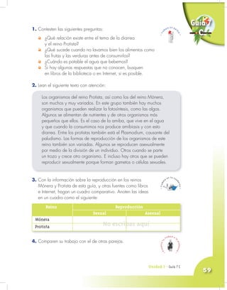 Unidad 3 - Guía 7 A
59
Unidad 3 - Guía 7 A
1. Contesten las siguientes preguntas:
¿Qué relación existe entre el tema de la diarrea
y el reino Protista?
¿Qué sucede cuando no lavamos bien los alimentos como
las frutas y las verduras antes de consumirlos?
¿Cuándo es potable el agua que bebemos?
Si hay algunas respuestas que no conocen, busquen
en libros de la biblioteca o en Internet, si es posible.
2. Lean el siguiente texto con atención:
Los organismos del reino Protista, así como los del reino Mónera,
son muchos y muy variados. En este grupo también hay muchos
organismos que pueden realizar la fotosíntesis, como las algas.
Algunos se alimentan de nutrientes y de otros organismos más
pequeños que ellos. Es el caso de la amiba, que vive en el agua
y que cuando la consumimos nos produce amibiasis y con esto
diarrea. Entre los protistas también está el Plasmodium, causante del
paludismo. Las formas de reproducción de los organismos de este
reino también son variadas. Algunos se reproducen asexualmente
por medio de la división de un individuo. Otros cuando se parte
un trozo y crece otro organismo. E incluso hay otros que se pueden
reproducir sexualmente porque forman gametos o células sexuales.
3. Con la información sobre la reproducción en los reinos
Mónera y Protista de esta guía, y otras fuentes como libros
e Internet, hagan un cuadro comparativo. Anoten las ideas
en un cuadro como el siguiente:
Guía 7
C
Reino Reproducción
Sexual Asexual
Mónera
Protista
Unidad 3 - Guía 7 C
4. Comparen su trabajo con el de otras parejas.
No escribas aquí
 