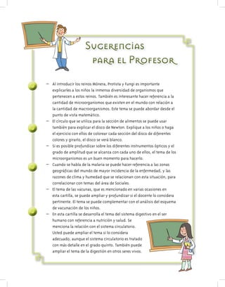 SugerenciasSugerenciasSugerencias
para el Profesorpara el Profesorpara el Profesor
– Al introducir los reinos Mónera, Protista y Fungi es importante
explicarles a los niños la inmensa diversidad de organismos que
pertenecen a estos reinos. También es interesante hacer referencia a la
cantidad de microorganismos que existen en el mundo con relación a
la cantidad de macroorganismos. Este tema se puede abordar desde el
punto de vista matemático.
– El círculo que se utiliza para la sección de alimentos se puede usar
también para explicar el disco de Newton. Explique a los niños o haga
el ejercicio con ellos de colorear cada sección del disco de diferentes
colores y girarlo, el disco se verá blanco.
– Si es posible profundizar sobre los diferentes instrumentos ópticos y el
grado de amplitud que se alcanza con cada uno de ellos, el tema de los
microorganismos es un buen momento para hacerlo.
– Cuando se habla de la malaria se puede hacer referencia a las zonas
geográficas del mundo de mayor incidencia de la enfermedad, y las
razones de clima y humedad que se relacionan con esta situación, para
correlacionar con temas del área de Sociales.
– El tema de las vacunas, que es mencionado en varias ocasiones en
esta cartilla, se puede ampliar y profundizar si el docente lo considera
pertinente. El tema se puede complementar con el análisis del esquema
de vacunación de los niños.
– En esta cartilla se desarrolla el tema del sistema digestivo en el ser
humano con referencia a nutrición y salud. Se
menciona la relación con el sistema circulatorio.
Usted puede ampliar el tema si lo considera
adecuado, aunque el sistema circulatorio es tratado
con más detalle en el grado quinto. También puede
ampliar el tema de la digestión en otros seres vivos.
 