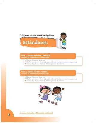 Ciencias Naturales y Educación Ambiental
8
•
• Observo el mundo en el que vivo.
• Clasifico seres vivos en diferentes grupos taxonómicos (plantas, animales, microorganismos)
• Valoro y utilizo el conocimiento de diferentes personas de mi entorno.
GUÍA 1. REINOS MÓNERA Y PROTISTA
ACCIONES DE PENSAMIENTO Y PRODUCCIÓN
•
• Observo el mundo en el que vivo.
• Clasifico seres vivos en diferentes grupos taxonómicos (plantas, animales, microorganismos)
• Valoro y utilizo el conocimiento de diferentes personas de mi entorno.
GUÍA 2. REINOS FUNGI Y VEGETAL
ACCIONES DE PENSAMIENTO Y PRODUCCIÓN
Estándares:
Trabajar en Escuela Nueva los siguientes
 