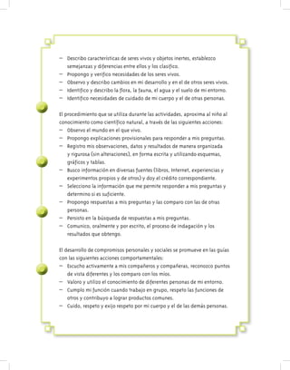 – Describo características de seres vivos y objetos inertes, establezco
semejanzas y diferencias entre ellos y los clasifico.
– Propongo y verifico necesidades de los seres vivos.
– Observo y describo cambios en mi desarrollo y en el de otros seres vivos.
– Identifico y describo la flora, la fauna, el agua y el suelo de mi entorno.
– Identifico necesidades de cuidado de mi cuerpo y el de otras personas.
El procedimiento que se utiliza durante las actividades, aproxima al niño al
conocimiento como científico natural, a través de las siguientes acciones:
– Observo el mundo en el que vivo.
– Propongo explicaciones provisionales para responder a mis preguntas.
– Registro mis observaciones, datos y resultados de manera organizada
y rigurosa (sin alteraciones), en forma escrita y utilizando esquemas,
gráficos y tablas.
– Busco información en diversas fuentes (libros, Internet, experiencias y
experimentos propios y de otros) y doy el crédito correspondiente.
– Selecciono la información que me permite responder a mis preguntas y
determino si es suficiente.
– Propongo respuestas a mis preguntas y las comparo con las de otras
personas.
– Persisto en la búsqueda de respuestas a mis preguntas.
– Comunico, oralmente y por escrito, el proceso de indagación y los
resultados que obtengo.
El desarrollo de compromisos personales y sociales se promueve en las guías
con las siguientes acciones comportamentales:
– Escucho activamente a mis compañeros y compañeras, reconozco puntos
de vista diferentes y los comparo con los míos.
– Valoro y utilizo el conocimiento de diferentes personas de mi entorno.
– Cumplo mi función cuando trabajo en grupo, respeto las funciones de
otros y contribuyo a lograr productos comunes.
– Cuido, respeto y exijo respeto por mi cuerpo y el de las demás personas.
 