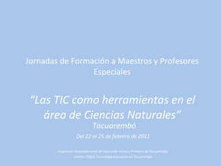 Jornadas de Formación a Maestros y Profesores Especiales “Las TIC como herramientas en el área de Ciencias Naturales” Tacuarembó Del 22 al 25 de febrero de 2011 Inspección Departamental de Educación Inicial y Primaria de Tacuarembó Centro CEIBAL-Tecnología Educativa de Tacuarembó 