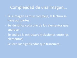 Complejidad de una imagen… Si la imagen es muy compleja, la lectura se hace por partes: Se identifica cada uno de los elementos que aparecen. Se analiza la estructura (relaciones entre los elementos) Se leen los significados que transmite. 