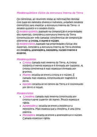 Modelo químico e físico da estrutura interna da Terra
Os cientistas, ao reunirem todas as informações obtidas
com base em métodos diretos e indiretos, propõem modelos
científicos para explicar a estrutura interna da Terra : o
modelo químico e o modelo físico.
O modelo químico, baseado na composição e propriedades
dos materiais, considera a estrutura interna da Terra
constituída por três camadas concêntricas de composição
diferente: a crosta, o manto e núcleo.
O modelo físico, baseado nas propriedades físicas dos
materiais, considera a estrutura interna da Terra dividida
em litosfera, astenosfera, mesosfera, núcleo interno e
externo.
Modelo químico:
 Crosta: camada mais externa da Terra. A crosta
oceânica é menos espessa e é formada por basaltos. A
crosta continental é mais espessa e formada por
granitos.
 Manto: localiza-se entre a crosta e o núcleo. É
camada mais espessa, constituída por magnésio e
ferro.
 Núcleo: localiza-se no centro da Terra e é cosntituido
por ferro e níquel.
Modelo físico:
 Litosfera: camada mais externa constituída por
crosta e parte superior do manto. Pouco espessa e
rígida.
 Astenosfera : localiza-se entre a litosfera e a
mesosfera. Mais espessa que a litosfera, é uma zona
plástica.
 Mesosfera: localiza-se entre a astenosfera e o núcleo.
Camada espessa e rígida.
 
