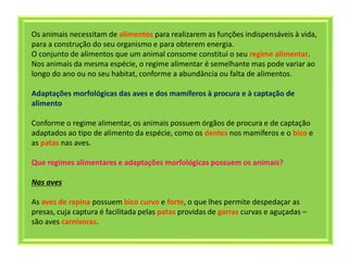 Os animais necessitam de alimentos para realizarem as funções indispensáveis à vida,
para a construção do seu organismo e para obterem energia.
O conjunto de alimentos que um animal consome constitui o seu regime alimentar.
Nos animais da mesma espécie, o regime alimentar é semelhante mas pode variar ao
longo do ano ou no seu habitat, conforme a abundância ou falta de alimentos.
Adaptações morfológicas das aves e dos mamíferos à procura e à captação de
alimento
Conforme o regime alimentar, os animais possuem órgãos de procura e de captação
adaptados ao tipo de alimento da espécie, como os dentes nos mamíferos e o bico e
as patas nas aves.
Que regimes alimentares e adaptações morfológicas possuem os animais?
Nas aves
As aves de rapina possuem bico curvo e forte, o que lhes permite despedaçar as
presas, cuja captura é facilitada pelas patas providas de garras curvas e aguçadas –
são aves carnívoras.
 
